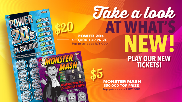 Take a look at what's new! Play our new tickets! $20 Power 20s. $50,000 top prize. Top prize odd 1:75,000. $5 Monster Mash $50,000 top prize. Top prize odds 1:102,000.