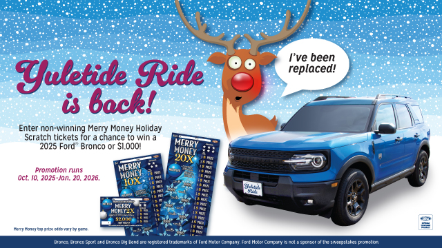 Yuletide Ride is back! Enter non-winning Merry Money Holiday Scratch tickets for a chance to win a 2025 Ford Bronco or $1,000! Promotion runs Oct. 10-Jan. 20, 2026.