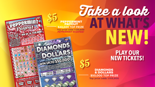 Take a look at what's new! Play our new tickets! $5 Peppermint Payout, $40,000 top prize. Top prize odds 1:129,600. Peppermint scented! $5 Diamonds & Dollars. $50,000 Top Prize. Top prize odds 1:105,600.